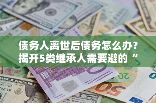 北京债务人离世后债务怎么办？揭开5类继承人需要避的“坑”